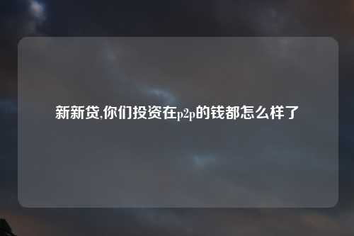 新新贷,你们投资在p2p的钱都怎么样了