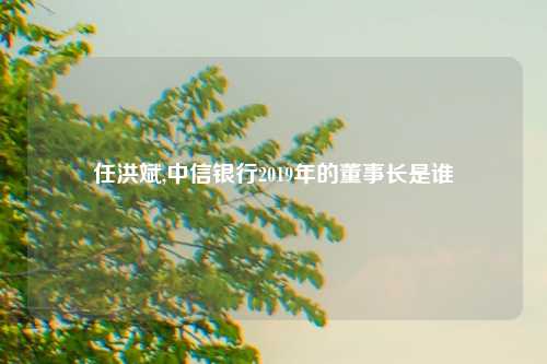 任洪斌,中信银行2019年的董事长是谁