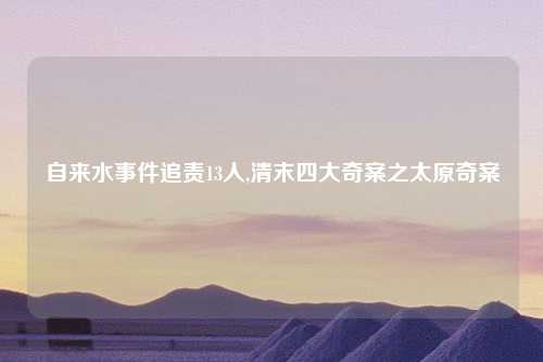自来水事件追责13人,清末四大奇案之太原奇案