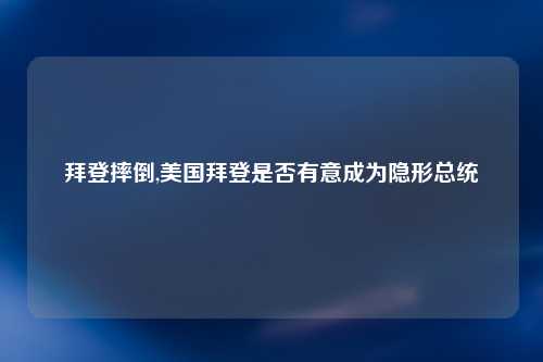拜登摔倒,美国拜登是否有意成为隐形总统