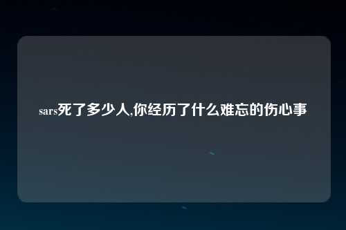 sars死了多少人,你经历了什么难忘的伤心事