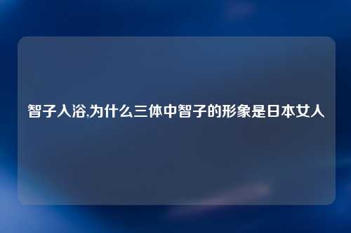 智子入浴,为什么三体中智子的形象是日本女人