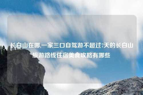 长白山在哪,一家三口自驾游不超过7天的长白山旅游路线住宿美食攻略有哪些