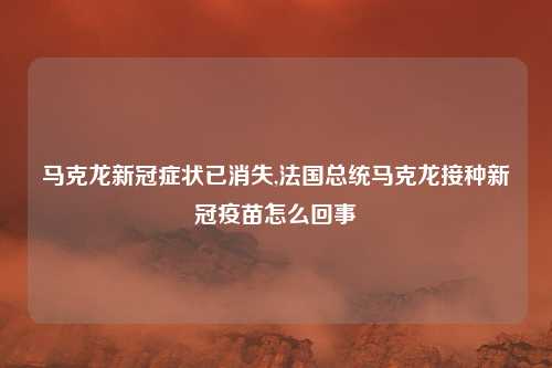 马克龙新冠症状已消失,法国总统马克龙接种新冠疫苗怎么回事