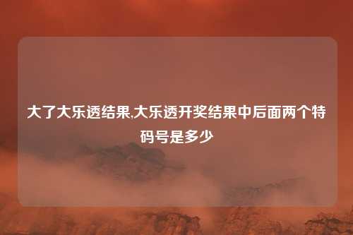 大了大乐透结果,大乐透开奖结果中后面两个特码号是多少