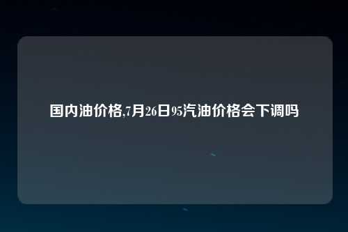 国内油价格,7月26日95汽油价格会下调吗