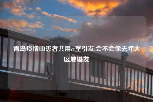 青岛疫情由患者共用ct室引发,会不会像去年大区域爆发