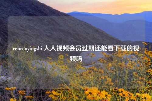 renrenyingshi,人人视频会员过期还能看下载的视频吗
