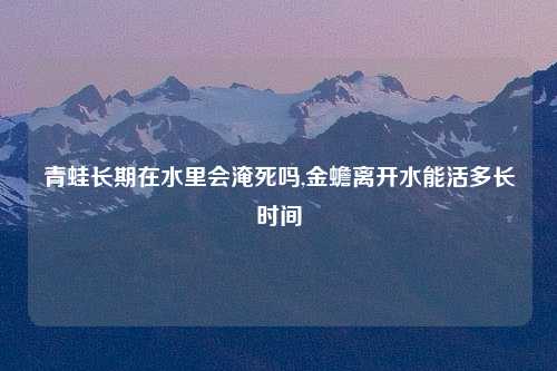 青蛙长期在水里会淹死吗,金蟾离开水能活多长时间