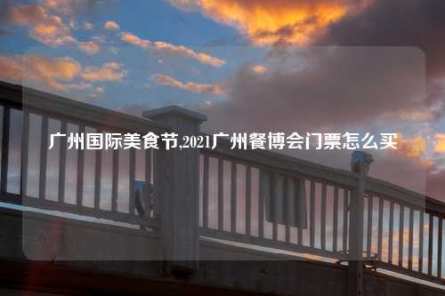 广州国际美食节,2021广州餐博会门票怎么买