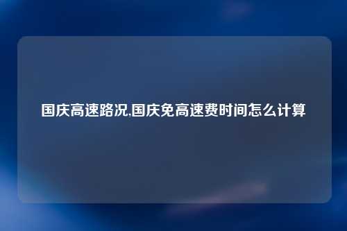 国庆高速路况,国庆免高速费时间怎么计算