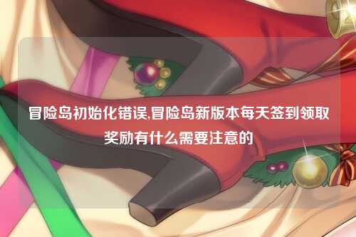 冒险岛初始化错误,冒险岛新版本每天签到领取奖励有什么需要注意的