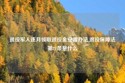 退役军人逐月领取退役金安置办法,退役保障法第21条是什么