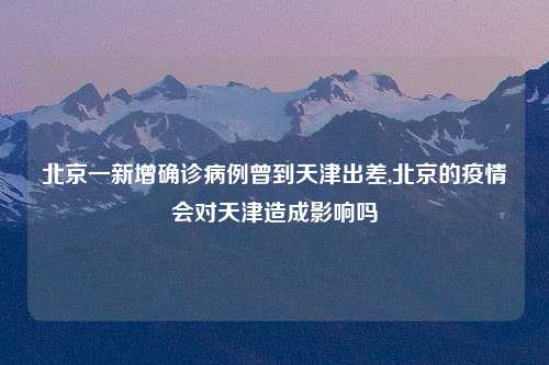北京一新增确诊病例曾到天津出差,北京的疫情会对天津造成影响吗