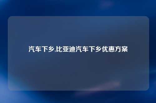 汽车下乡,比亚迪汽车下乡优惠方案