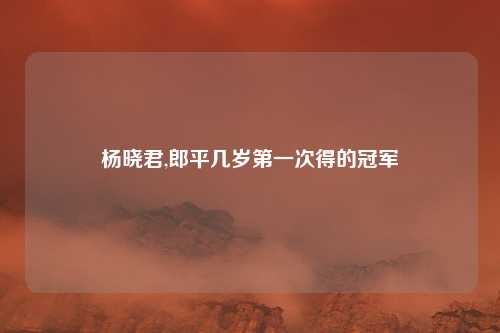 杨晓君,郎平几岁第一次得的冠军