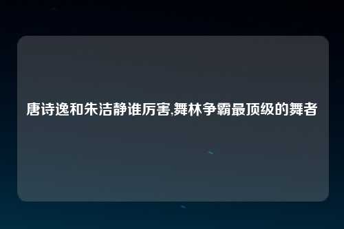 唐诗逸和朱洁静谁厉害,舞林争霸最顶级的舞者