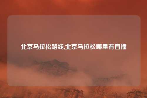 北京马拉松路线,北京马拉松哪里有直播