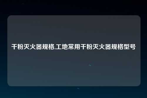 干粉灭火器规格,工地常用干粉灭火器规格型号