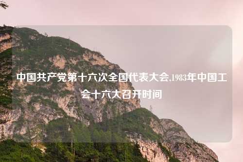 中国共产党第十六次全国代表大会,1983年中国工会十六大召开时间