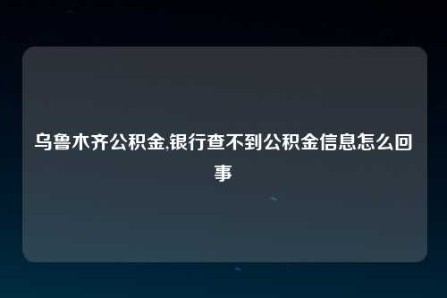 乌鲁木齐公积金,银行查不到公积金信息怎么回事