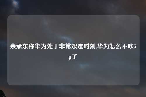 余承东称华为处于非常艰难时刻,华为怎么不吹5g了