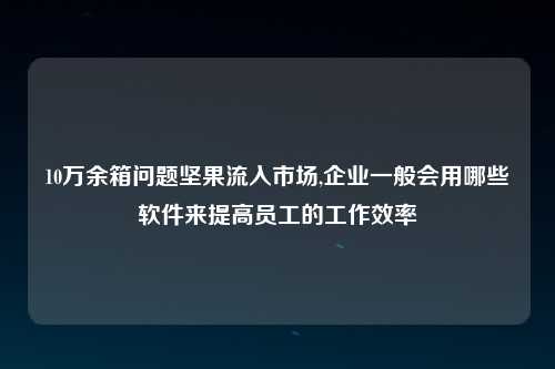 10万余箱问题坚果流入市场,企业一般会用哪些软件来提高员工的工作效率