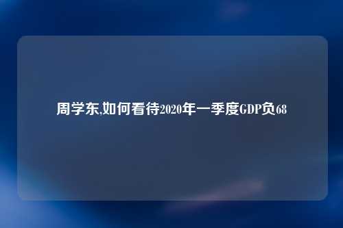 周学东,如何看待2020年一季度GDP负68