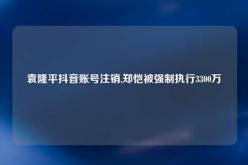 袁隆平抖音账号注销,郑恺被强制执行3300万
