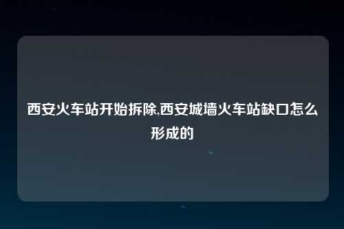 西安火车站开始拆除,西安城墙火车站缺口怎么形成的