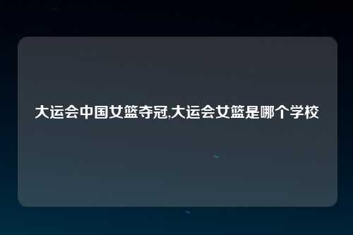 大运会中国女篮夺冠,大运会女篮是哪个学校