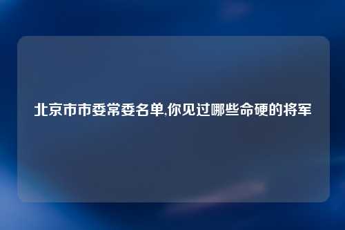北京市市委常委名单,你见过哪些命硬的将军