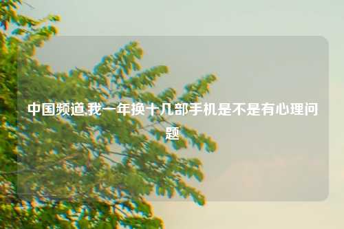 中国频道,我一年换十几部手机是不是有心理问题