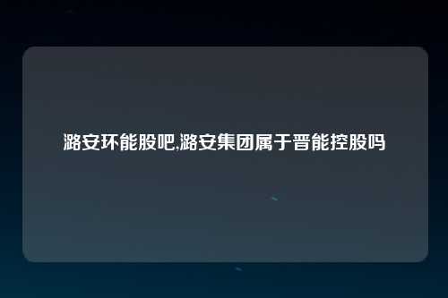 潞安环能股吧,潞安集团属于晋能控股吗