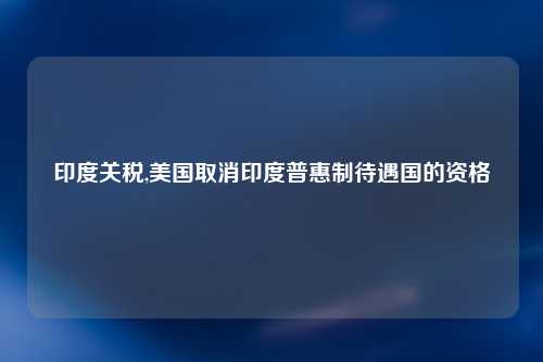 印度关税,美国取消印度普惠制待遇国的资格