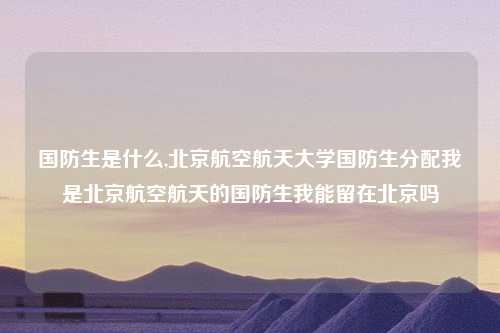 国防生是什么,北京航空航天大学国防生分配我是北京航空航天的国防生我能留在北京吗