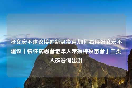 张文宏不建议接种新冠疫苗,如何看待张文宏不建议「慢性病患者老年人未接种疫苗者」三类人群暑假出游
