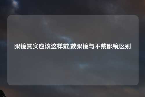 眼镜其实应该这样戴,戴眼镜与不戴眼镜区别
