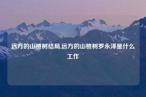 远方的山楂树结局,远方的山楂树罗永泽是什么工作