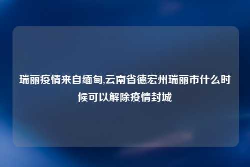 瑞丽疫情来自缅甸,云南省德宏州瑞丽市什么时候可以解除疫情封城