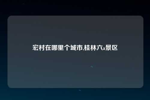 宏村在哪里个城市,桂林六a景区