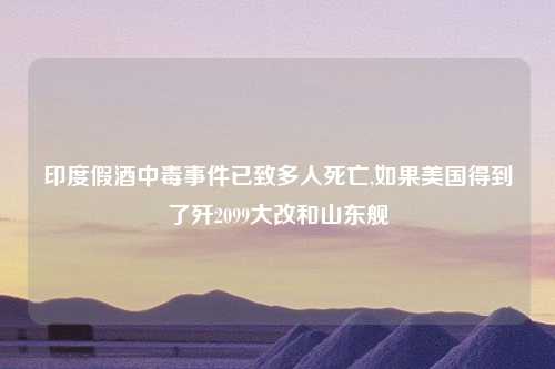印度假酒中毒事件已致多人死亡,如果美国得到了歼2099大改和山东舰