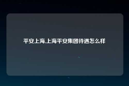 平安上海,上海平安集团待遇怎么样