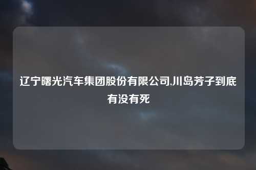 辽宁曙光汽车集团股份有限公司,川岛芳子到底有没有死