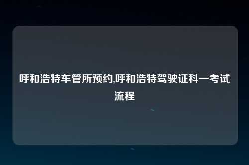 呼和浩特车管所预约,呼和浩特驾驶证科一考试流程