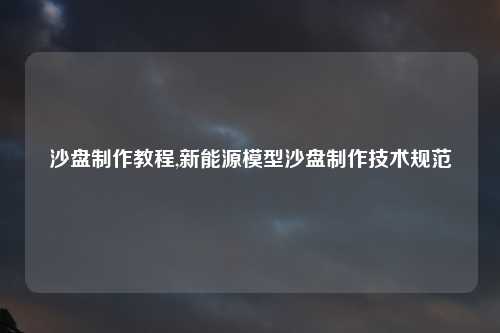 沙盘制作教程,新能源模型沙盘制作技术规范