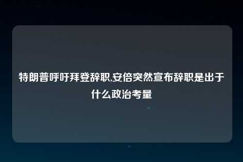 特朗普呼吁拜登辞职,安倍突然宣布辞职是出于什么政治考量