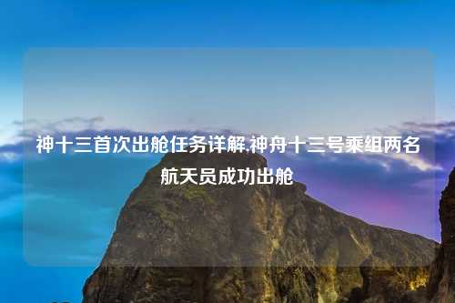神十三首次出舱任务详解,神舟十三号乘组两名航天员成功出舱