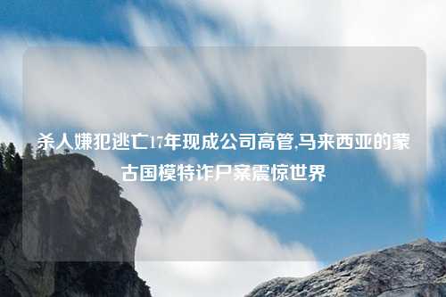 杀人嫌犯逃亡17年现成公司高管,马来西亚的蒙古国模特诈尸案震惊世界
