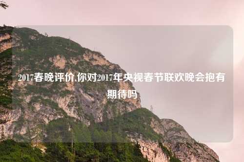 2017春晚评价,你对2017年央视春节联欢晚会抱有期待吗